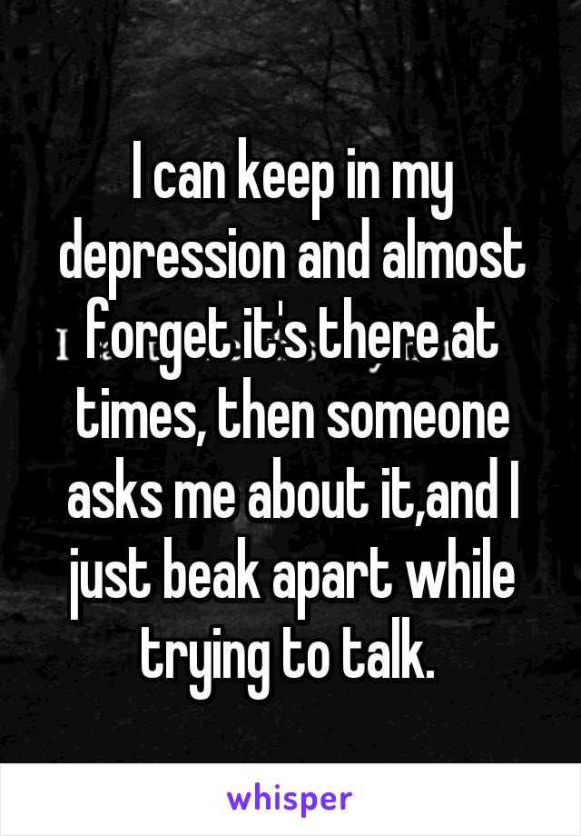 I can keep in my depression and almost forget it's there at times, then someone asks me about it,and I just beak apart while trying to talk. 