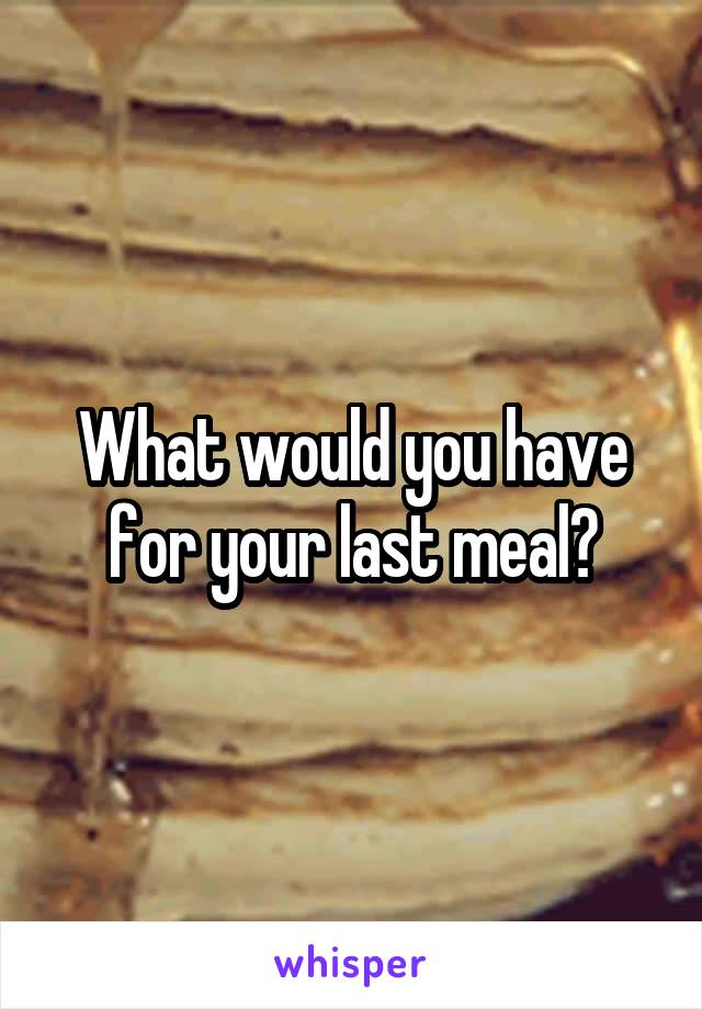 What would you have for your last meal?