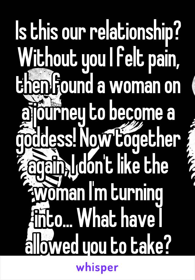 Is this our relationship? Without you I felt pain, then found a woman on a journey to become a goddess! Now together again, I don't like the woman I'm turning into... What have I allowed you to take?