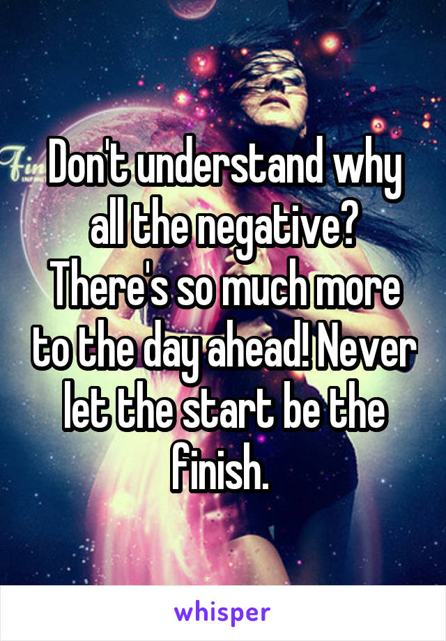 Don't understand why all the negative? There's so much more to the day ahead! Never let the start be the finish. 