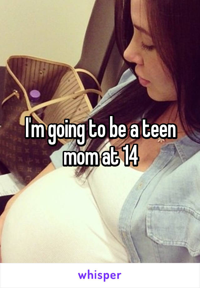 I'm going to be a teen mom at 14