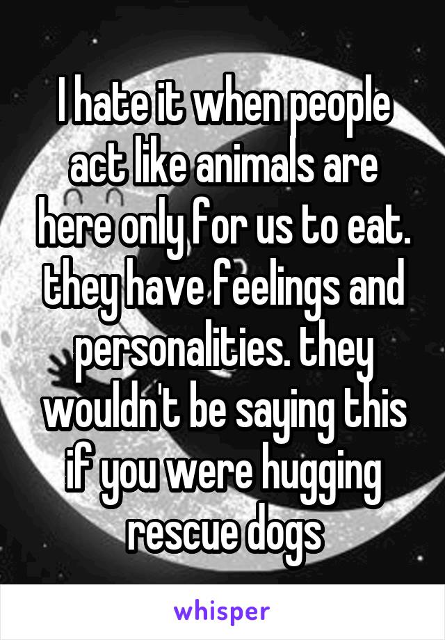 I hate it when people act like animals are here only for us to eat. they have feelings and personalities. they wouldn't be saying this if you were hugging rescue dogs