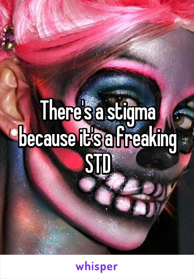 There's a stigma because it's a freaking STD