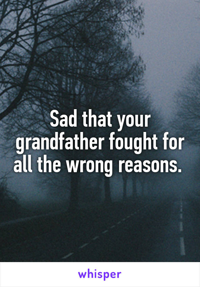 Sad that your grandfather fought for all the wrong reasons. 