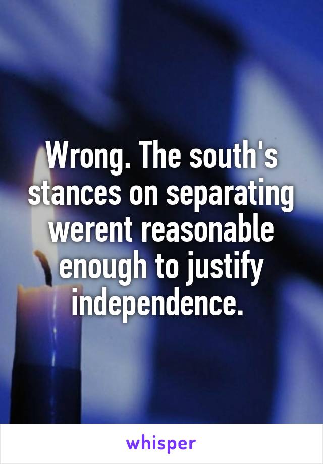 Wrong. The south's stances on separating werent reasonable enough to justify independence. 