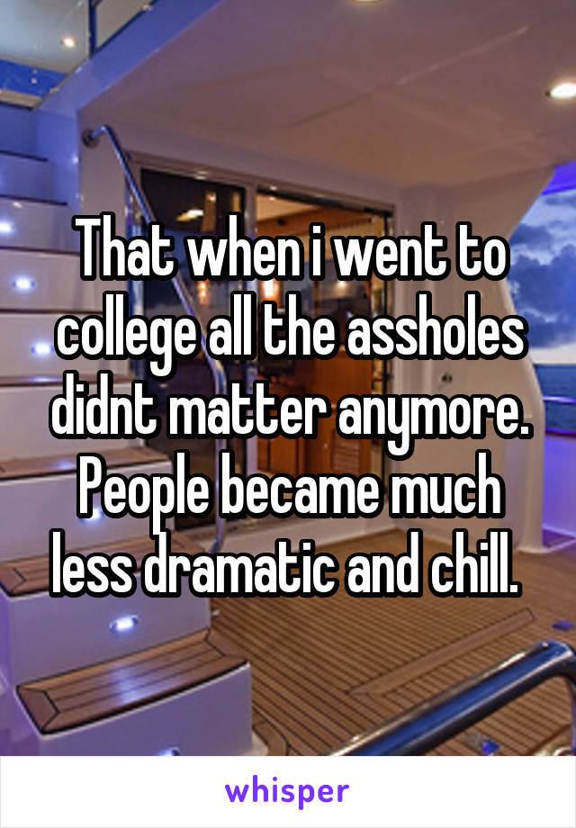 That when i went to college all the assholes didnt matter anymore. People became much less dramatic and chill. 