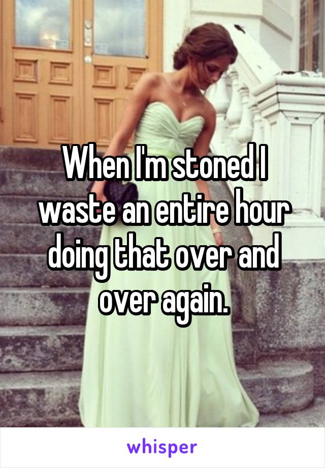 When I'm stoned I waste an entire hour doing that over and over again.