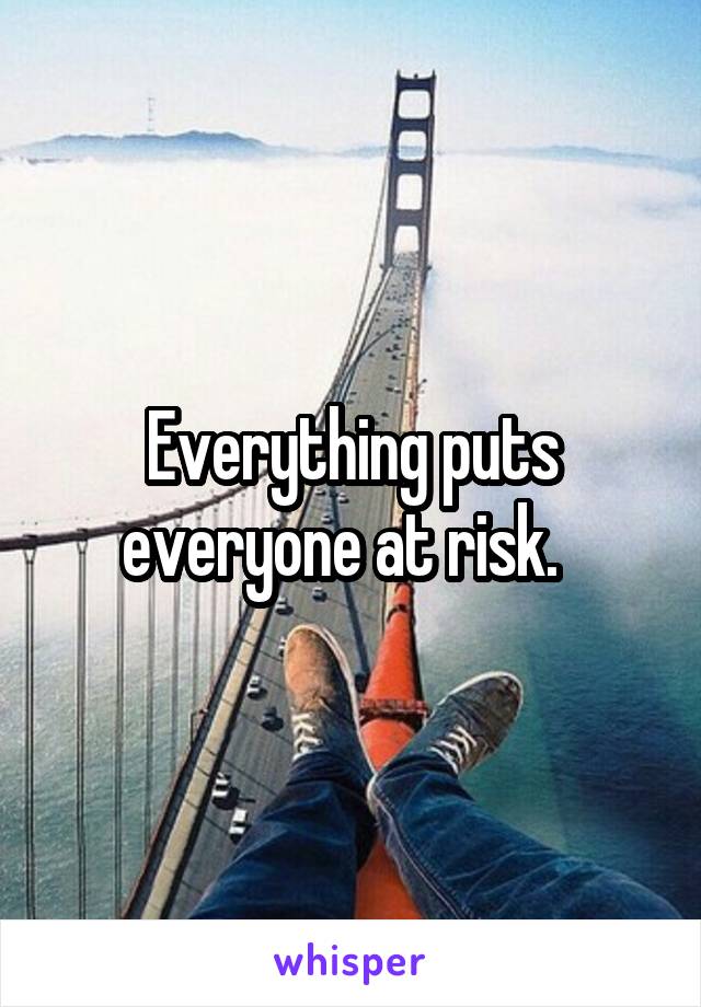 Everything puts everyone at risk.  