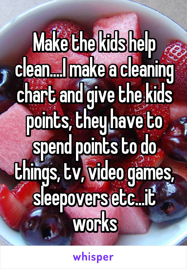 Make the kids help clean....I make a cleaning chart and give the kids points, they have to spend points to do things, tv, video games, sleepovers etc...it works