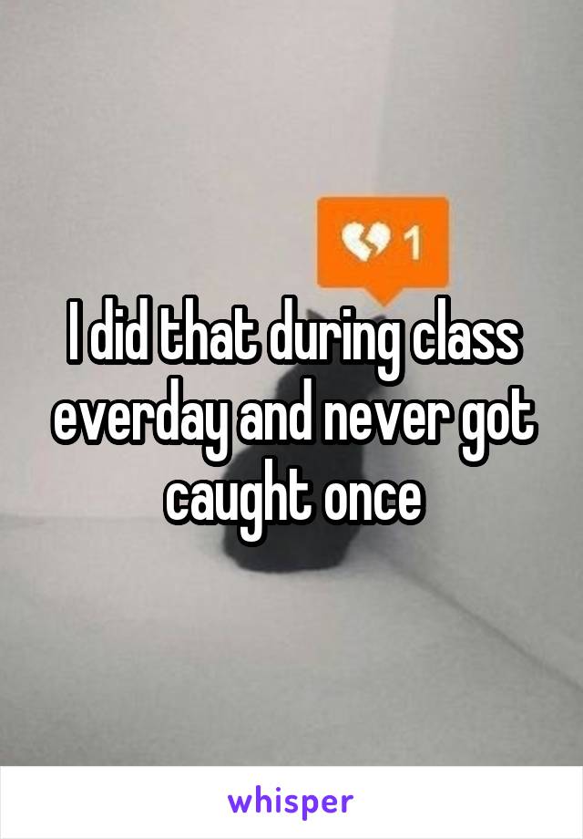 I did that during class everday and never got caught once