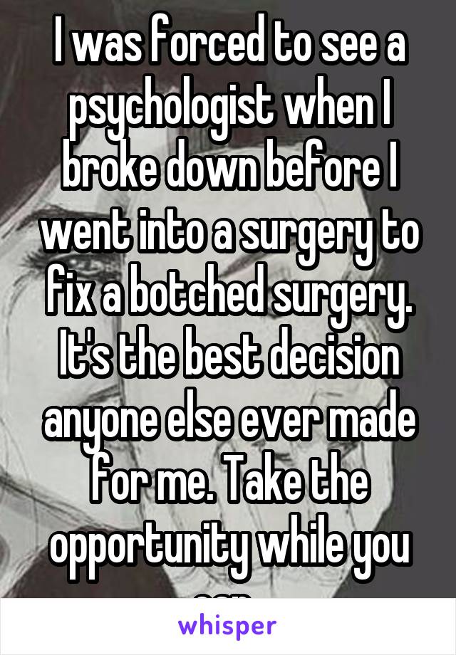 I was forced to see a psychologist when I broke down before I went into a surgery to fix a botched surgery.
It's the best decision anyone else ever made for me. Take the opportunity while you can. 