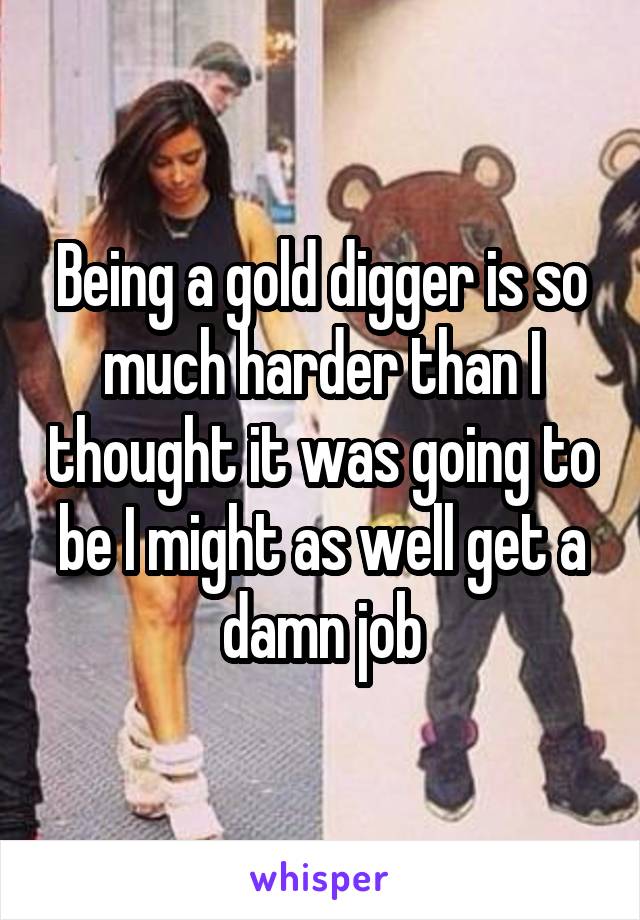 Being a gold digger is so much harder than I thought it was going to be I might as well get a damn job