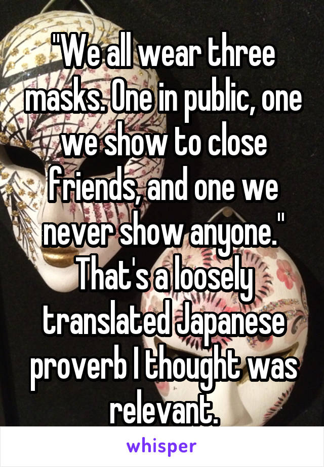 "We all wear three masks. One in public, one we show to close friends, and one we never show anyone." That's a loosely translated Japanese proverb I thought was relevant.