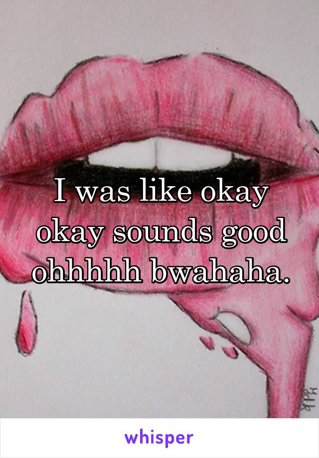 I was like okay okay sounds good ohhhhh bwahaha.