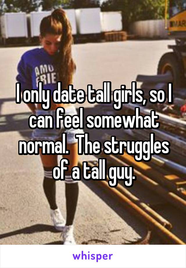 I only date tall girls, so I can feel somewhat normal.  The struggles of a tall guy.