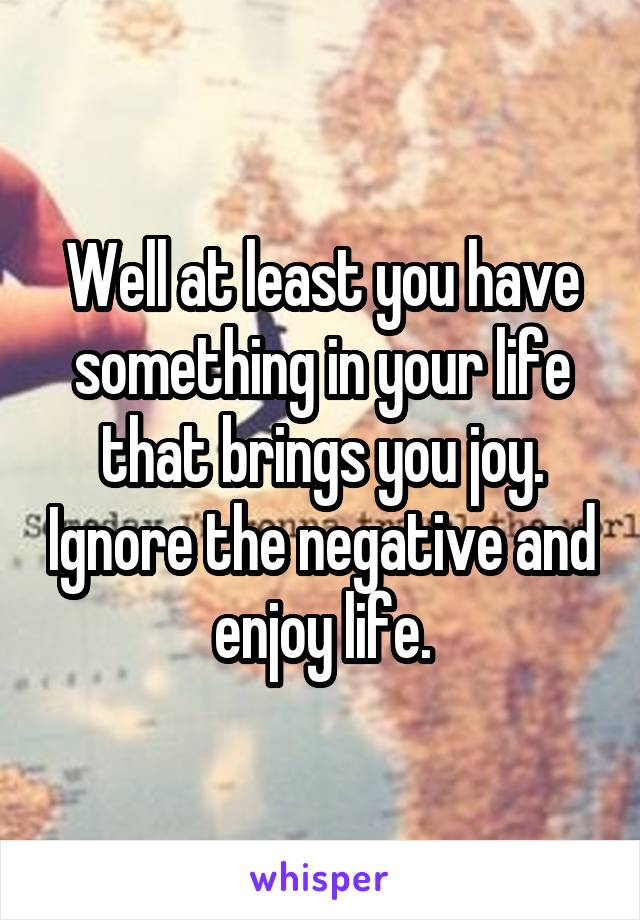 Well at least you have something in your life that brings you joy. Ignore the negative and enjoy life.