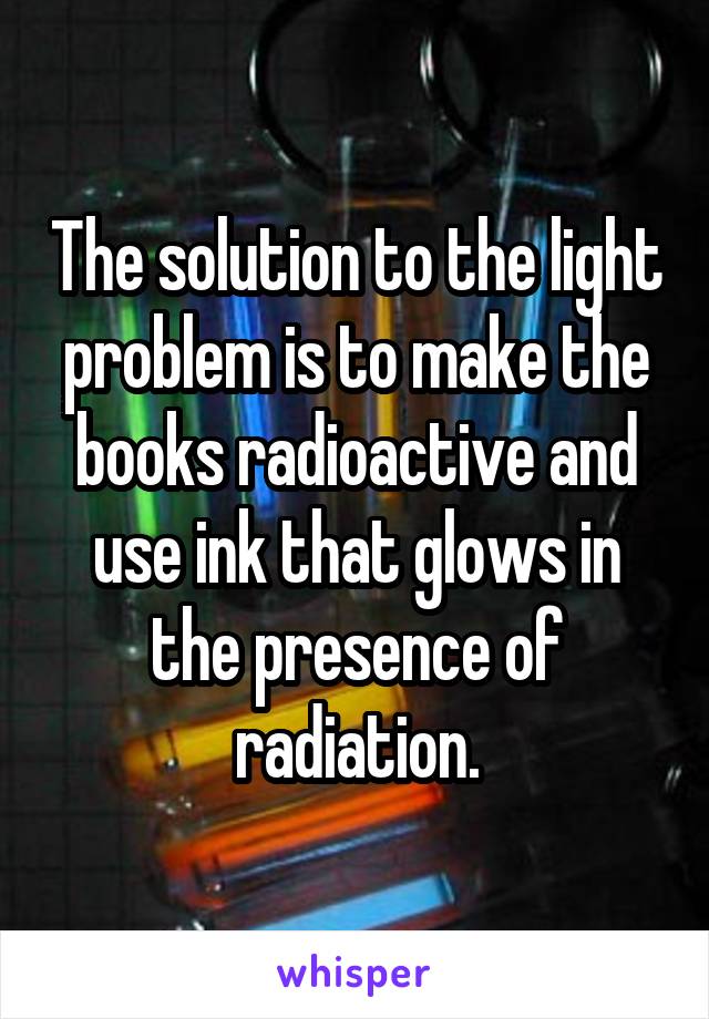 The solution to the light problem is to make the books radioactive and use ink that glows in the presence of radiation.