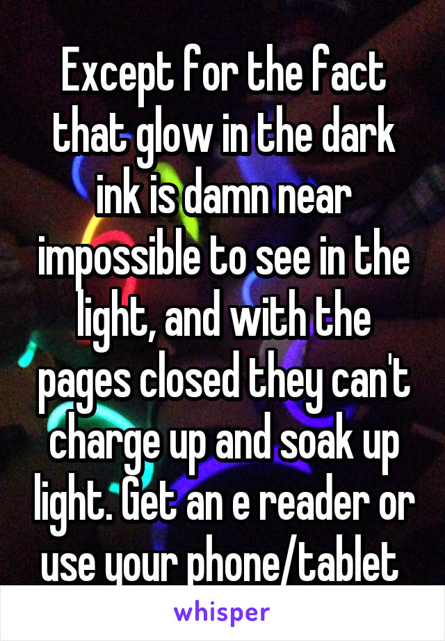 Except for the fact that glow in the dark ink is damn near impossible to see in the light, and with the pages closed they can't charge up and soak up light. Get an e reader or use your phone/tablet 