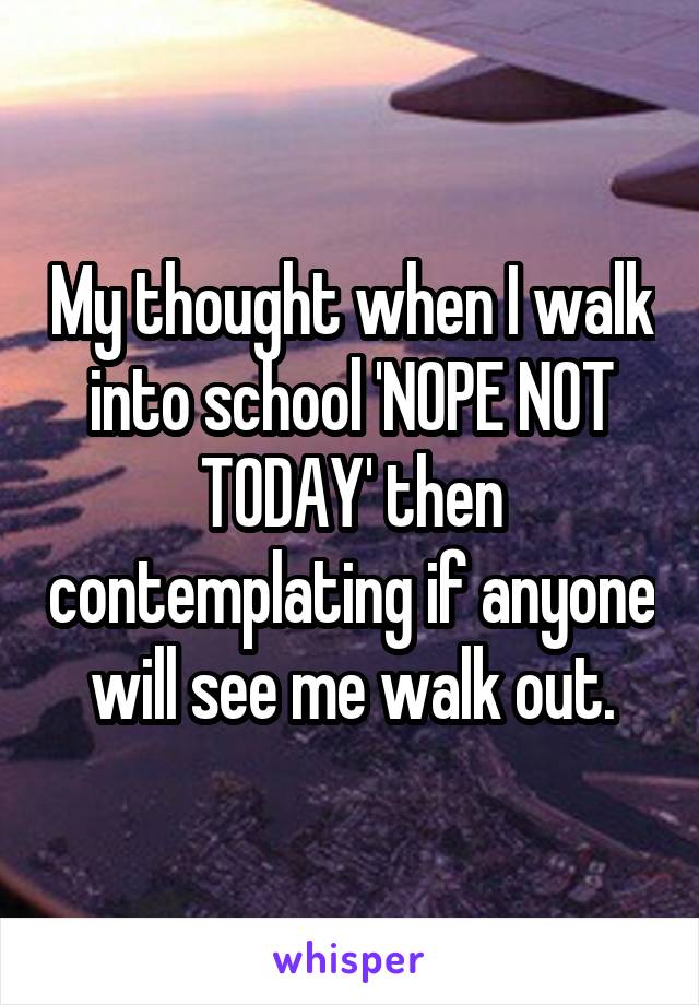 My thought when I walk into school 'NOPE NOT TODAY' then contemplating if anyone will see me walk out.