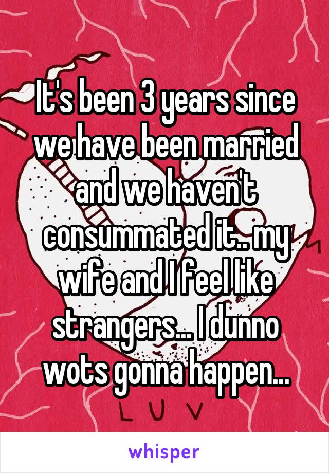 It's been 3 years since we have been married and we haven't consummated it.. my wife and I feel like strangers... I dunno wots gonna happen...