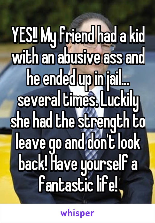 YES!! My friend had a kid with an abusive ass and he ended up in jail... several times. Luckily she had the strength to leave go and don't look back! Have yourself a fantastic life!