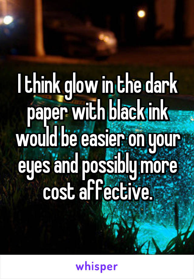 I think glow in the dark paper with black ink would be easier on your eyes and possibly more cost affective.