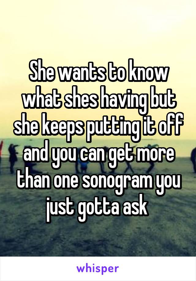 She wants to know what shes having but she keeps putting it off and you can get more than one sonogram you just gotta ask 