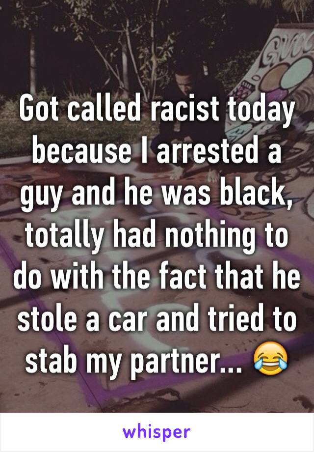 Got called racist today because I arrested a guy and he was black, totally had nothing to do with the fact that he stole a car and tried to stab my partner... 😂