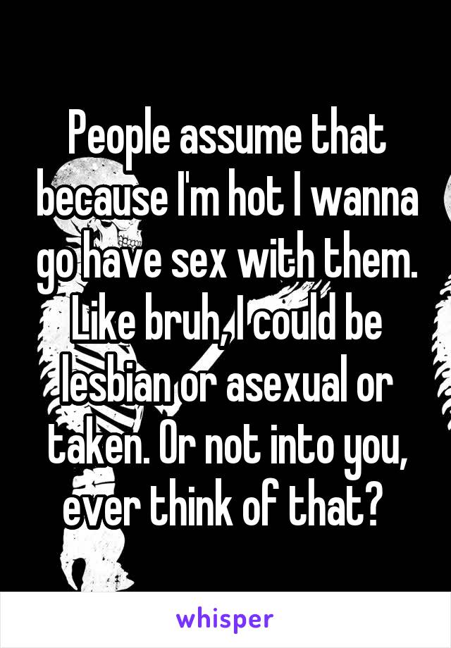 People assume that because I'm hot I wanna go have sex with them. Like bruh, I could be lesbian or asexual or taken. Or not into you, ever think of that? 