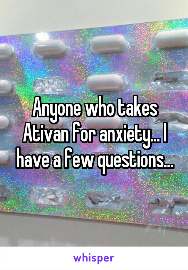 Anyone who takes Ativan for anxiety... I have a few questions...