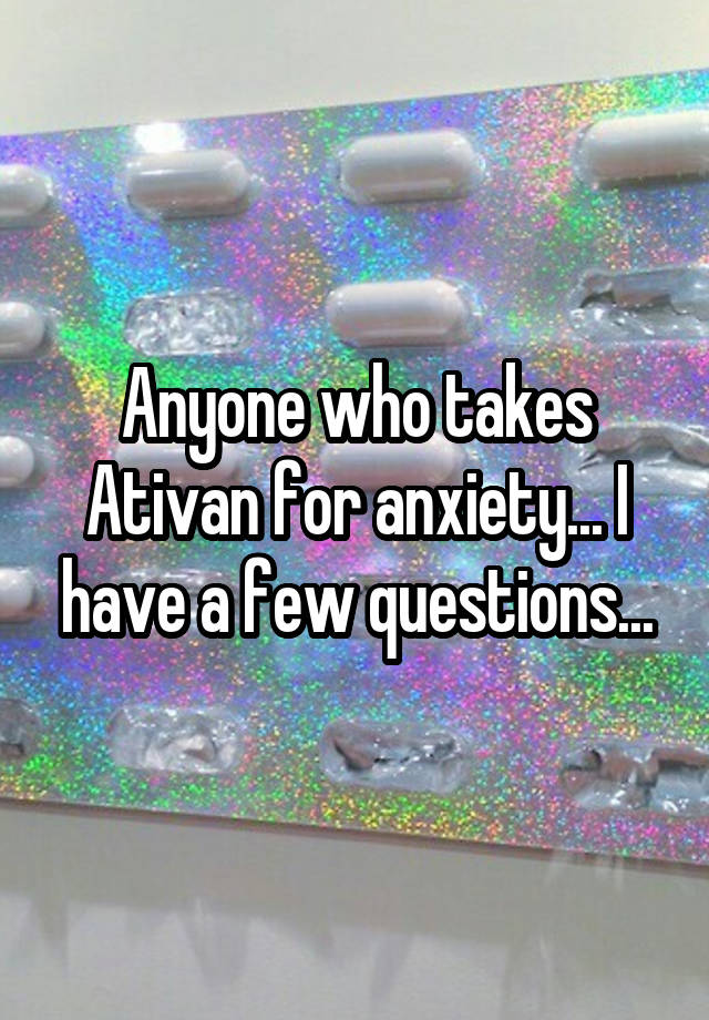 Anyone who takes Ativan for anxiety... I have a few questions...