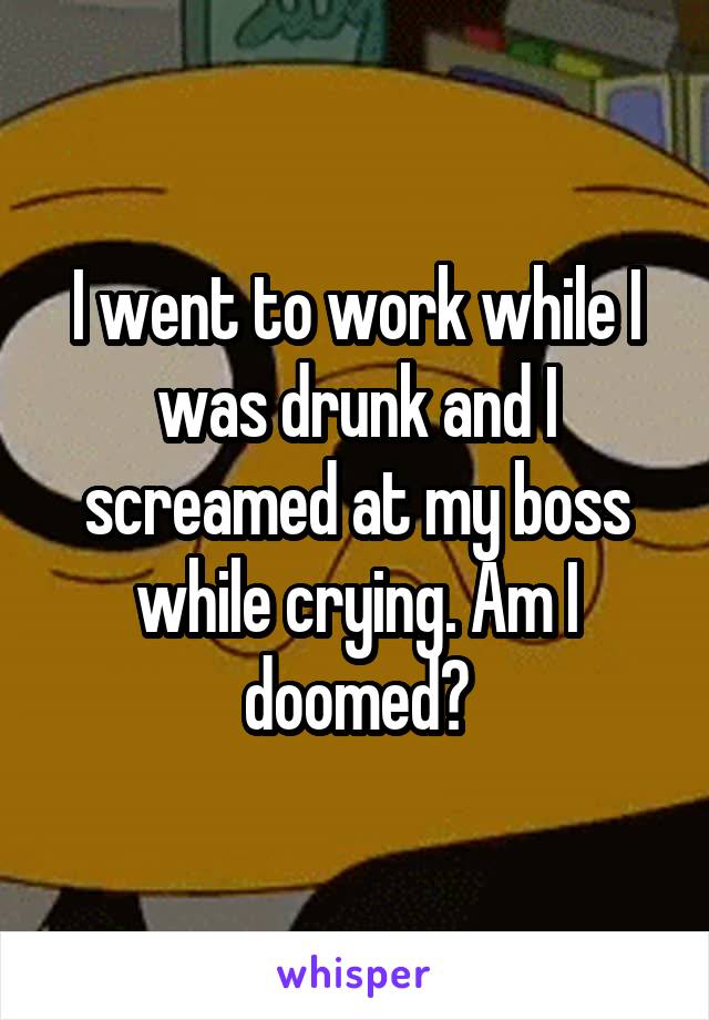 I went to work while I was drunk and I screamed at my boss while crying. Am I doomed?