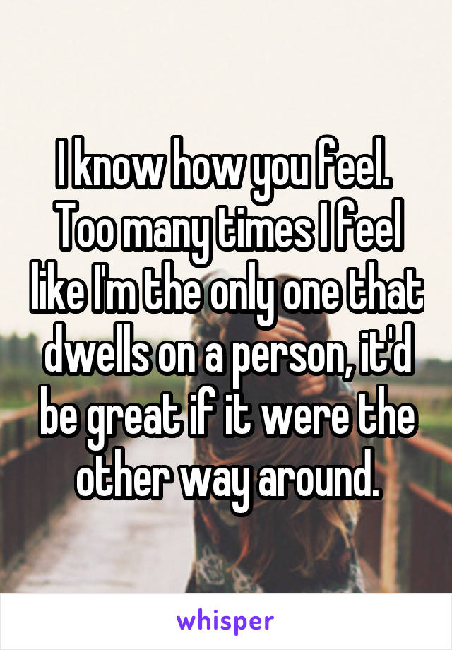 I know how you feel.  Too many times I feel like I'm the only one that dwells on a person, it'd be great if it were the other way around.