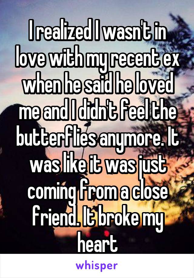 I realized I wasn't in love with my recent ex when he said he loved me and I didn't feel the butterflies anymore. It was like it was just coming from a close friend. It broke my heart