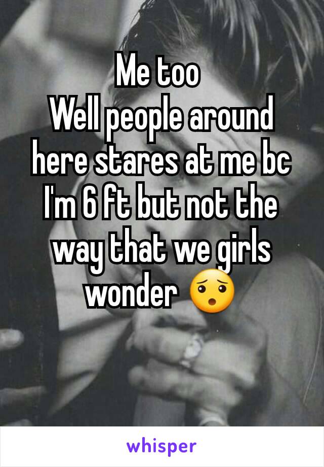 Me too 
Well people around here stares at me bc I'm 6 ft but not the way that we girls wonder 😯