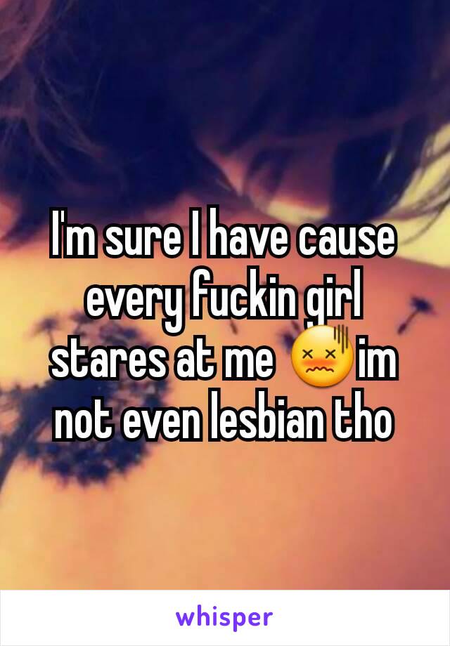 I'm sure I have cause every fuckin girl stares at me 😖im not even lesbian tho