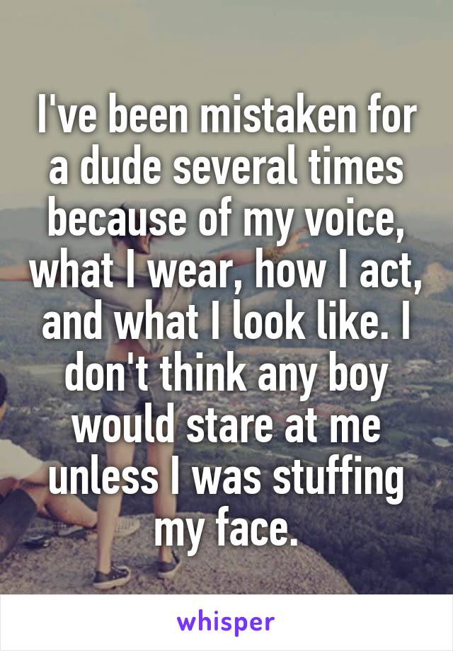 I've been mistaken for a dude several times because of my voice, what I wear, how I act, and what I look like. I don't think any boy would stare at me unless I was stuffing my face.