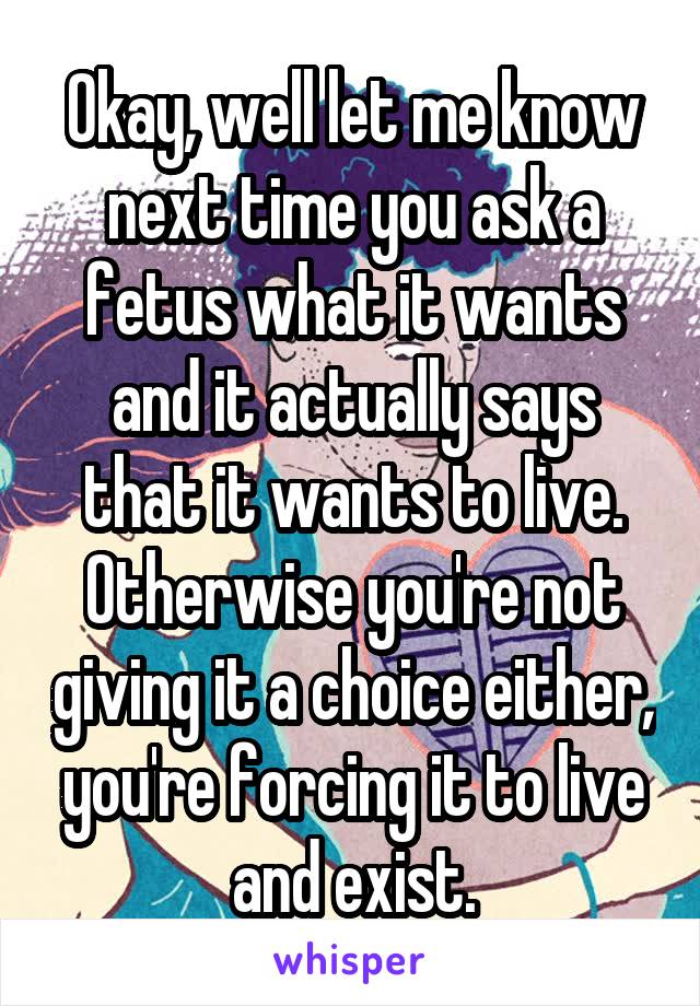 Okay, well let me know next time you ask a fetus what it wants and it actually says that it wants to live. Otherwise you're not giving it a choice either, you're forcing it to live and exist.