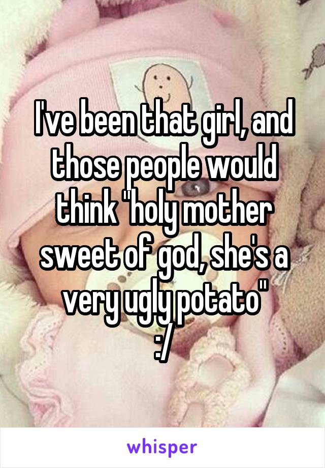 I've been that girl, and those people would think "holy mother sweet of god, she's a very ugly potato"
:/