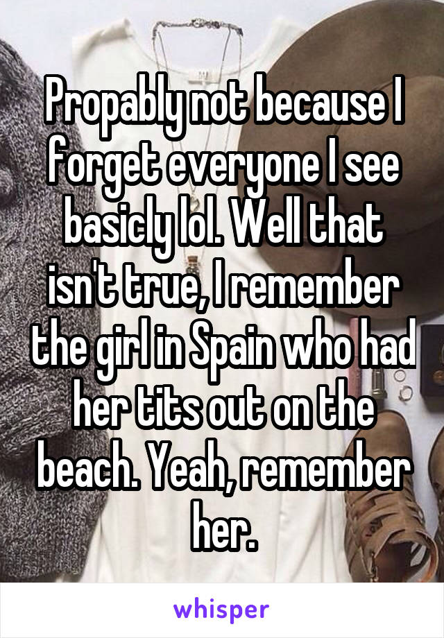 Propably not because I forget everyone I see basicly lol. Well that isn't true, I remember the girl in Spain who had her tits out on the beach. Yeah, remember her.