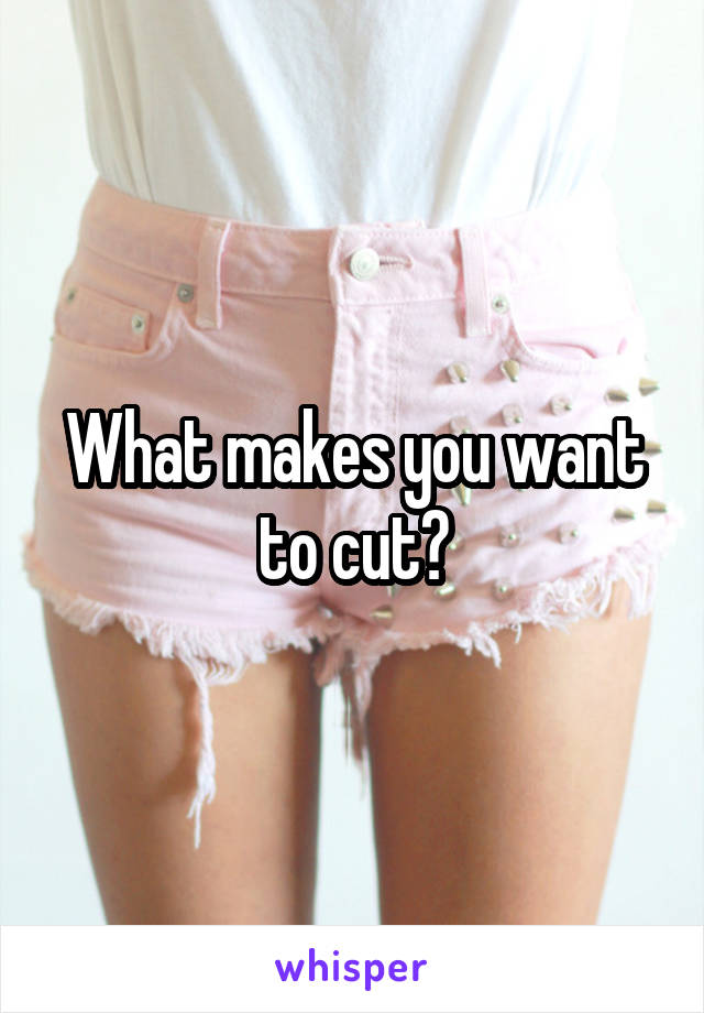 What makes you want to cut?