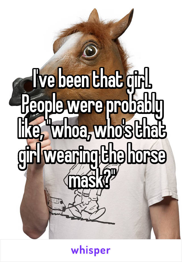 I've been that girl. People were probably like, "whoa, who's that girl wearing the horse mask?"