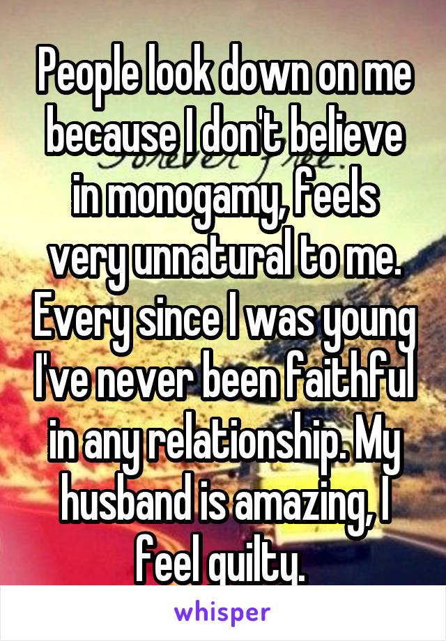 People look down on me because I don't believe in monogamy, feels very unnatural to me. Every since I was young I've never been faithful in any relationship. My husband is amazing, I feel guilty. 