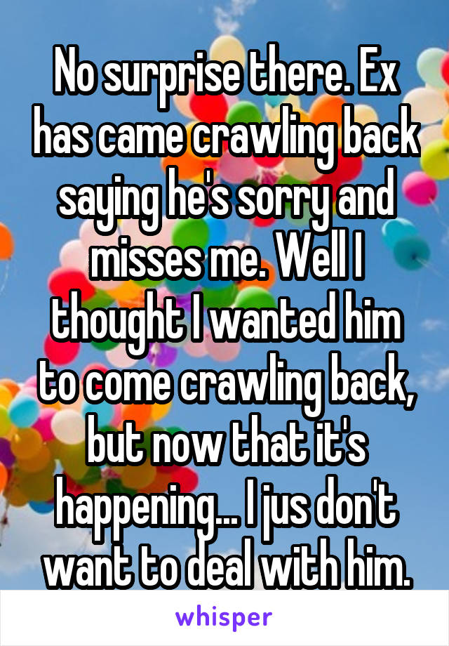 No surprise there. Ex has came crawling back saying he's sorry and misses me. Well I thought I wanted him to come crawling back, but now that it's happening... I jus don't want to deal with him.
