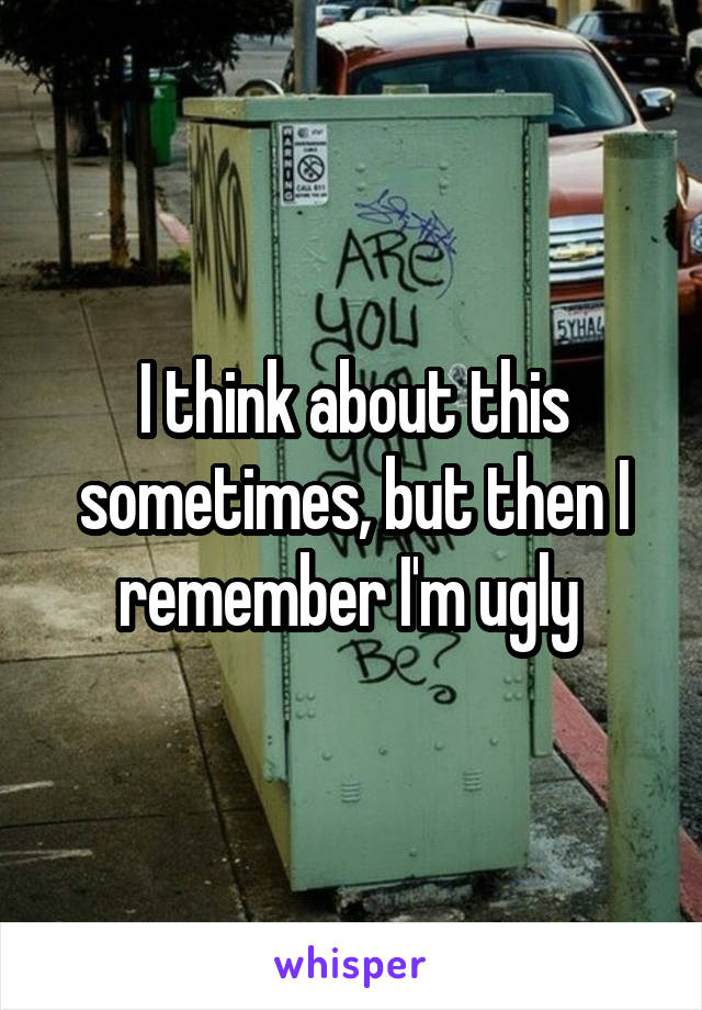 I think about this sometimes, but then I remember I'm ugly 