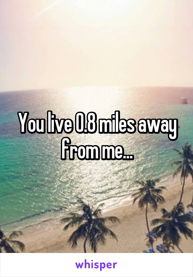 You live 0.8 miles away from me...