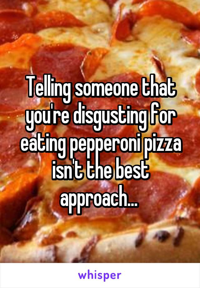 Telling someone that you're disgusting for eating pepperoni pizza isn't the best approach... 
