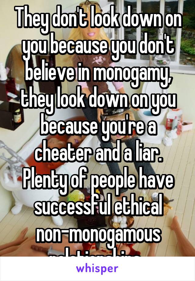They don't look down on you because you don't believe in monogamy, they look down on you because you're a cheater and a liar. Plenty of people have successful ethical non-monogamous relationships. 