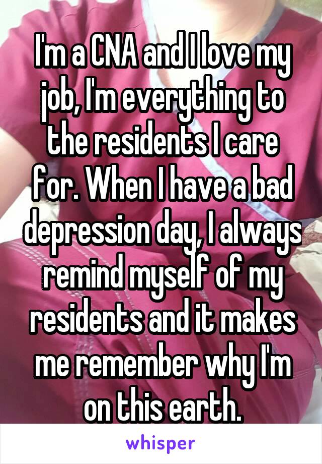 I'm a CNA and I love my job, I'm everything to the residents I care for. When I have a bad depression day, I always remind myself of my residents and it makes me remember why I'm on this earth.