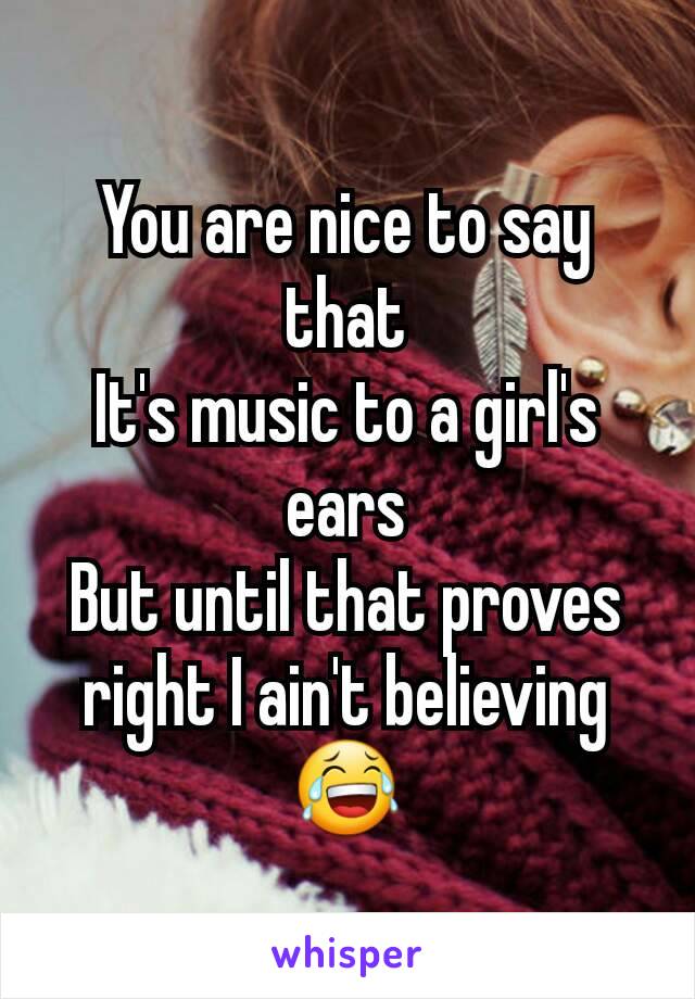 You are nice to say that
It's music to a girl's ears
But until that proves right I ain't believing 😂